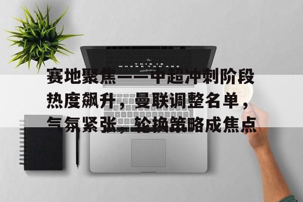 关于赛地聚焦——中超冲刺阶段热度飙升，曼联调整名单，气氛紧张，轮换策略成焦点的信息-英雄联盟下注
